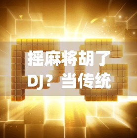 摇麻将胡了DJ？当传统游戏遇上电子节奏，年轻人为何沉迷麻将电音？